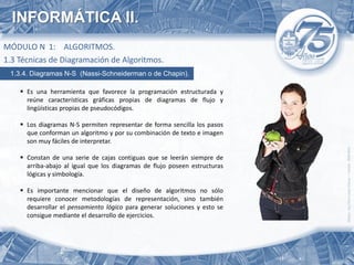 INFORMÁTICA II.
MÓDULO N 1: ALGORITMOS.
1.3 Técnicas de Diagramación de Algoritmos.
 1.3.4. Diagramas N-S (Nassi-Schneiderman o de Chapin).

     Es una herramienta que favorece la programación estructurada y
      reúne características gráficas propias de diagramas de flujo y
      lingüísticas propias de pseudocódigos.

     Los diagramas N-S permiten representar de forma sencilla los pasos
      que conforman un algoritmo y por su combinación de texto e imagen
      son muy fáciles de interpretar.

     Constan de una serie de cajas contiguas que se leerán siempre de
      arriba-abajo al igual que los diagramas de flujo poseen estructuras
      lógicas y simbología.

     Es importante mencionar que el diseño de algoritmos no sólo
      requiere conocer metodologías de representación, sino también
      desarrollar el pensamiento lógico para generar soluciones y esto se
      consigue mediante el desarrollo de ejercicios.
 