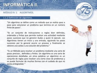 INFORMÁTICA II.
MÓDULO N 1: ALGORITMOS.

1.1.2 Definición de algoritmo.
   “Un algoritmo se define como un método que se realiza paso a
   paso para solucionar un problema que termina en un número
   finito de pasos”.

   “Es un conjunto de instrucciones o reglas bien definidas,
   ordenadas y finitas que permite realizar una actividad mediante
   pasos sucesivos que no generen dudas a quien lo ejecute. Los
   Algoritmos tienen un inicio y una entrada, siguiendo los pasos
   sucesivos por lo general ocurre un proceso y finalmente se
   obtiene una salida o una solución del problema.”

   “Es un Método para resolver un problema mediante una serie de
   pasos precisos , definidos y finitos. Un algoritmo es una serie de
   operaciones detalladas ,en otras palabras un algoritmo es un
   conjunto de reglas para resolver una cierta clase de problemas y
   se puede formular de muchas formas con el cuidado de que no
   exista ambigüedad. “
 