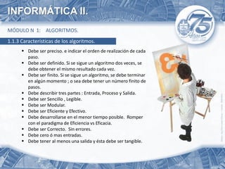 INFORMÁTICA II.
MÓDULO N 1: ALGORITMOS.
1.1.3 Características de los algoritmos.
       Debe ser preciso. e indicar el orden de realización de cada
        paso.
       Debe ser definido. Si se sigue un algoritmo dos veces, se
        debe obtener el mismo resultado cada vez.
       Debe ser finito. Si se sigue un algoritmo, se debe terminar
        en algún momento ; o sea debe tener un número finito de
        pasos.
       Debe describir tres partes : Entrada, Proceso y Salida.
       Debe ser Sencillo , Legible.
       Debe ser Modular.
       Debe ser Eficiente y Efectivo.
       Debe desarrollarse en el menor tiempo posible. Romper
        con el paradigma de Eficiencia vs Eficacia.
       Debe ser Correcto. Sin errores.
       Debe cero ó mas entradas.
       Debe tener al menos una salida y ésta debe ser tangible.
 