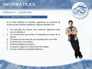 INFORMÁTICA II.
MÓDULO N 1: ALGORITMOS.
1.1.3.1. Algoritmos Cotidianos

   En la vida cotidiana se emplean algoritmos en multitud de
   ocasiones para resolver problemas. Algunos ejemplos son:

   1. Los manuales de usuario, que muestran algoritmos para
      usar un aparato, o
   2. Las instrucciones que recibe un trabajador por parte de su
      patrón.
   3. Los pasos de una receta de una ensalada Cesar con Pollo.
   4. El cambio de un neumático.
   5. El lavar los platos en la cocina.
   6. Los pasos a seguir en un día normal de trabajo.
   7. El como cambiar una bombilla eléctrica.
 