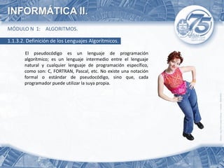 INFORMÁTICA II.
MÓDULO N 1: ALGORITMOS.

1.1.3.2. Definición de los Lenguajes Algorítmicos.

       El pseudocódigo es un lenguaje de programación
       algorítmico; es un lenguaje intermedio entre el lenguaje
       natural y cualquier lenguaje de programación específico,
       como son: C, FORTRAN, Pascal, etc. No existe una notación
       formal o estándar de pseudocódigo, sino que, cada
       programador puede utilizar la suya propia.
 