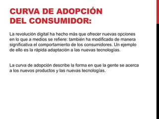 CURVA DE ADOPCIÓN
DEL CONSUMIDOR:
La revolución digital ha hecho más que ofrecer nuevas opciones
en lo que a medios se refiere: también ha modificado de manera
significativa el comportamiento de los consumidores. Un ejemplo
de ello es la rápida adaptación a las nuevas tecnologías.
La curva de adopción describe la forma en que la gente se acerca
a los nuevos productos y las nuevas tecnologías.
 