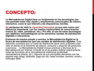 CONCEPTO:
La Mercadotecnia Digital tiene su fundamento en las tecnologías que nos
permiten estar más rápida y ampliamente comunicados de manera
interactiva, como lo son Internet y los dispositivos móviles.
No perdamos de vista la capacidad interactiva ya que esto marca una
diferencia importante con los medios tradicionales de comunicación
masiva (tv, radio, periódicos, etc.). Por ello, al uso de estas tecnologías
con objetivos mercadológicos se les denomina canales de distribución
digitales o interactivos.
Entonces de manera simple y concisa, la Mercadotecnia Digital es la
forma de mercadotecnia que usa canales de distribución digitales. Esta
definición considera que un canal de distribución tiene como propósito crear
valor al cliente en el momento de adquirir, consumir o disponer de productos
o servicios.  La Mercadotecnia Digital incluye prácticas y técnicas de la
Mercadotecnia por Internet, A través de el se pueden realizar prácticamente
todas las funciones de la mercadotecnia tradicional (publicidad,
mercadotecnia directa, etc.). Algunos de sus principales elementos son las
páginas web, blogs, podcasts, pago por clic, redes sociales, banners, email y
mensajes SMS.
 