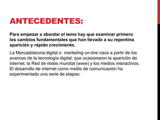 ANTECEDENTES:
Para empezar a abordar el tema hay que examinar primero
los cambios fundamentales que han llevado a su repentina
aparición y rápido crecimiento.
La Mercadotecnia digital o marketing on-line nace a partir de los
avances de la tecnología digital, que ocasionaron la aparición de
internet, la Red de redes mundial (www) y los medios interactivos.
El desarrollo de internet como medio de comunicación ha
experimentado una serie de etapas:
 