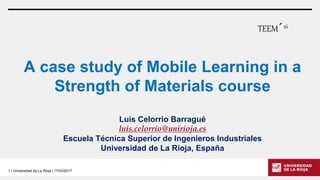 1 | Universidad de La Rioja | 17/03/2017
A case study of Mobile Learning in a
Strength of Materials course
Luis Celorrio Barragué
luis.celorrio@unirioja.es
Escuela Técnica Superior de Ingenieros Industriales
Universidad de La Rioja, España
TEEM´16
 