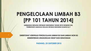 PENGELOLAAN LIMBAH B3
[PP 101 TAHUN 2014]
LEMBARAN NEGARA REPUBLIK INDONESIA TAHUN 2014 NOMOR 333,
TAMBAHAN LEMBARAN NEGARA REPUBLIK INDONESIA NOMOR 5617
DIREKTORAT VERIFIKASI PENGELOLAAN LIMBAH B3 DAN LIMBAH NON B3
KEMENTERIAN LINGKUNGAN HIDUP DAN KEHUTANAN
PADANG, 23 OKTOBER 2015
1
 