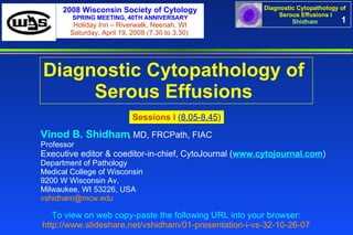 1 Diagnostic Cytopathology of  Serous Effusions   Vinod B. Shidham , MD, FRCPath, FIAC  Professor Executive editor & coeditor-in-chief, CytoJournal ( www.cytojournal.com ) Department of Pathology  Medical College of Wisconsin  9200 W Wisconsin Av,  Milwaukee, WI 53226, USA  [email_address]   Sessions I  ( 8.05-8.45 ) To view on web copy-paste the following URL into your browser: http://www.slideshare.net/vshidham/01-presentation-i-vs-32-10-26-07 2008 Wisconsin Society of Cytology SPRING MEETING, 40TH ANNIVERSARY Holiday Inn – Riverwalk, Neenah, WI Saturday, April 19, 2008 (7.30 to 3.30)  