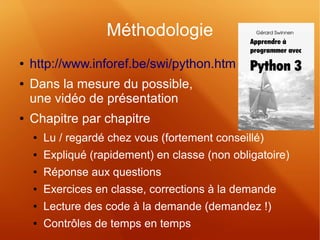 Méthodologie 
● http://www.inforef.be/swi/python.htm 
● Dans la mesure du possible, 
une vidéo de présentation 
● Chapitre par chapitre 
● Lu / regardé chez vous (fortement conseillé) 
● Expliqué (rapidement) en classe (non obligatoire) 
● Réponse aux questions 
● Exercices en classe, corrections à la demande 
● Lecture des code à la demande (demandez !) 
● Contrôles de temps en temps 
 