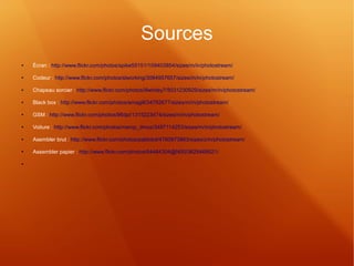 Sources 
● Écran : http://www.flickr.com/photos/spike55151/109403854/sizes/m/in/photostream/ 
● Codeur : http://www.flickr.com/photos/slworking/3084957657/sizes/m/in/photostream/ 
● Chapeau sorcier : http://www.flickr.com/photos/lilwhitey7/5031230929/sizes/m/in/photostream/ 
● Black box : http://www.flickr.com/photos/amagill/34762677/sizes/m/in/photostream/ 
● GSM : http://www.flickr.com/photos/96dpi/1315223474/sizes/m/in/photostream/ 
● Voiture : http://www.flickr.com/photos/marcp_dmoz/3497114253/sizes/m/in/photostream/ 
● Asembler brut : http://www.flickr.com/photos/pablobd/4760973863/sizes/z/in/photostream/ 
● Assembler papier : http://www.flickr.com/photos/64484304@N00/3629469521/ 
● 
 