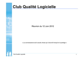 Club Qualité Logicielle 1
Club Qualité Logicielle
Réunion du 12 Juin 2012
« La connaissance est la seule chose qui s'accroît lorsqu'on la partage »
 