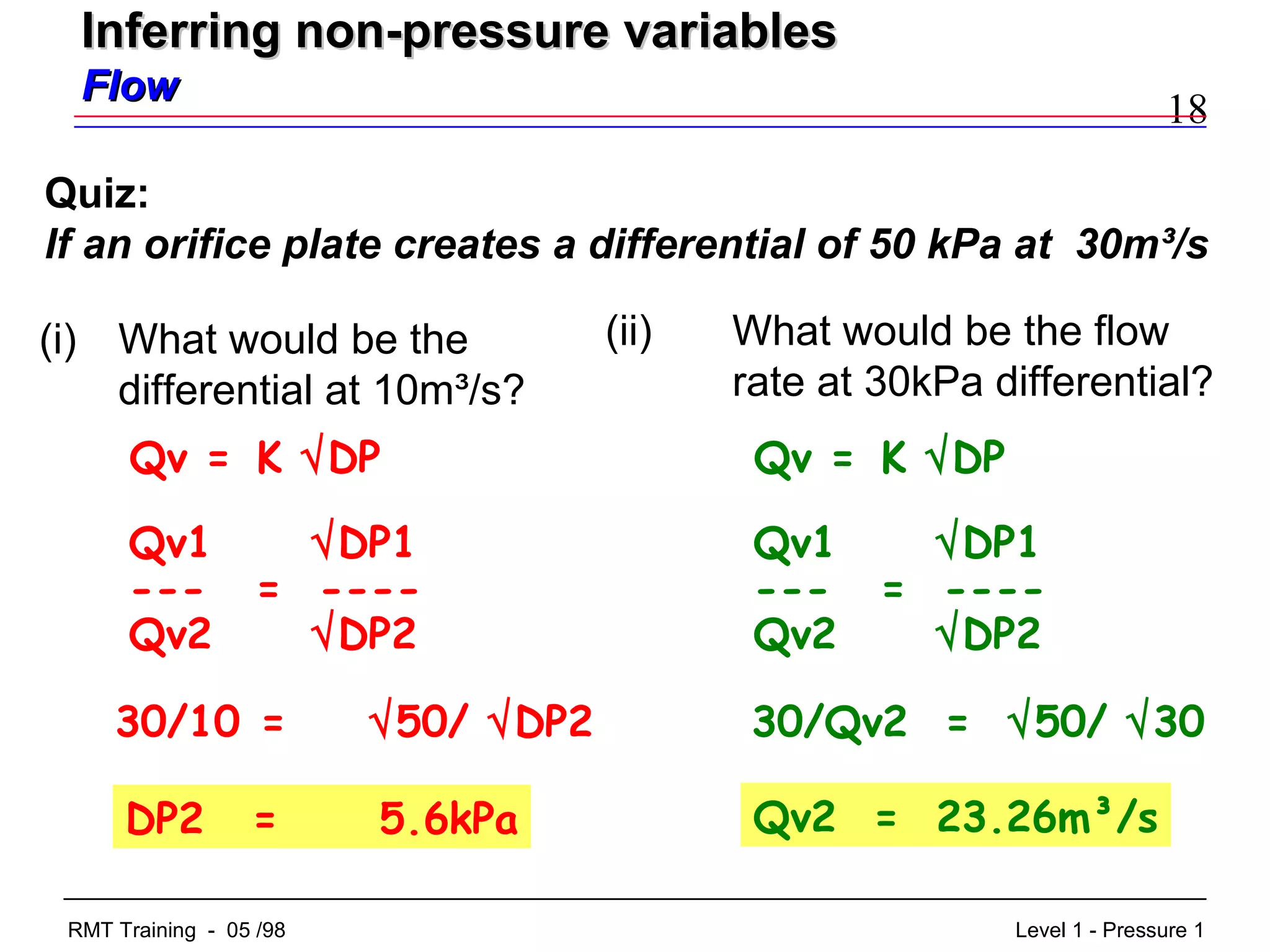 18
Level 1 - Pressure 1RMT Training - 05 /98
(i) What would be the
differential at 10m³/s?
Quiz:
If an orifice plate creates a differential of 50 kPa at 30m³/s
DP2 = 5.6kPa
(ii) What would be the flow
rate at 30kPa differential?
30/Qv2 = √50/ √30
Qv = K √DP
Qv1 √DP1
--- = ----
Qv2 √DP2
30/10 = √50/ √DP2
Qv2 = 23.26m³/s
Qv = K √DP
Qv1 √DP1
--- = ----
Qv2 √DP2
Inferring non-pressure variablesInferring non-pressure variables
FlowFlow
 