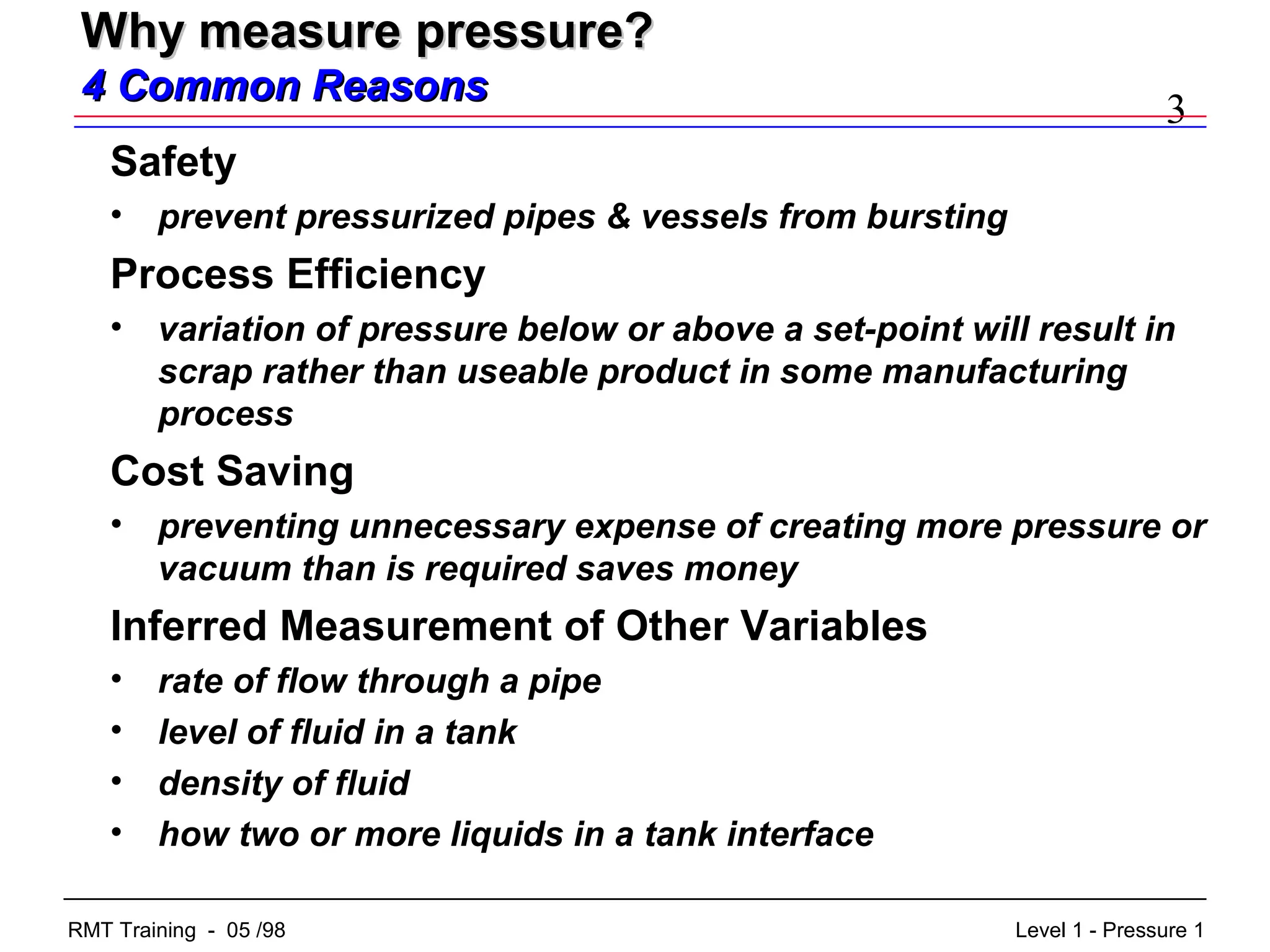 3
Level 1 - Pressure 1RMT Training - 05 /98
Why measure pressure?Why measure pressure?
4 Common Reasons4 Common Reasons
Safety
• prevent pressurized pipes & vessels from bursting
Process Efficiency
• variation of pressure below or above a set-point will result in
scrap rather than useable product in some manufacturing
process
Cost Saving
• preventing unnecessary expense of creating more pressure or
vacuum than is required saves money
Inferred Measurement of Other Variables
• rate of flow through a pipe
• level of fluid in a tank
• density of fluid
• how two or more liquids in a tank interface
 