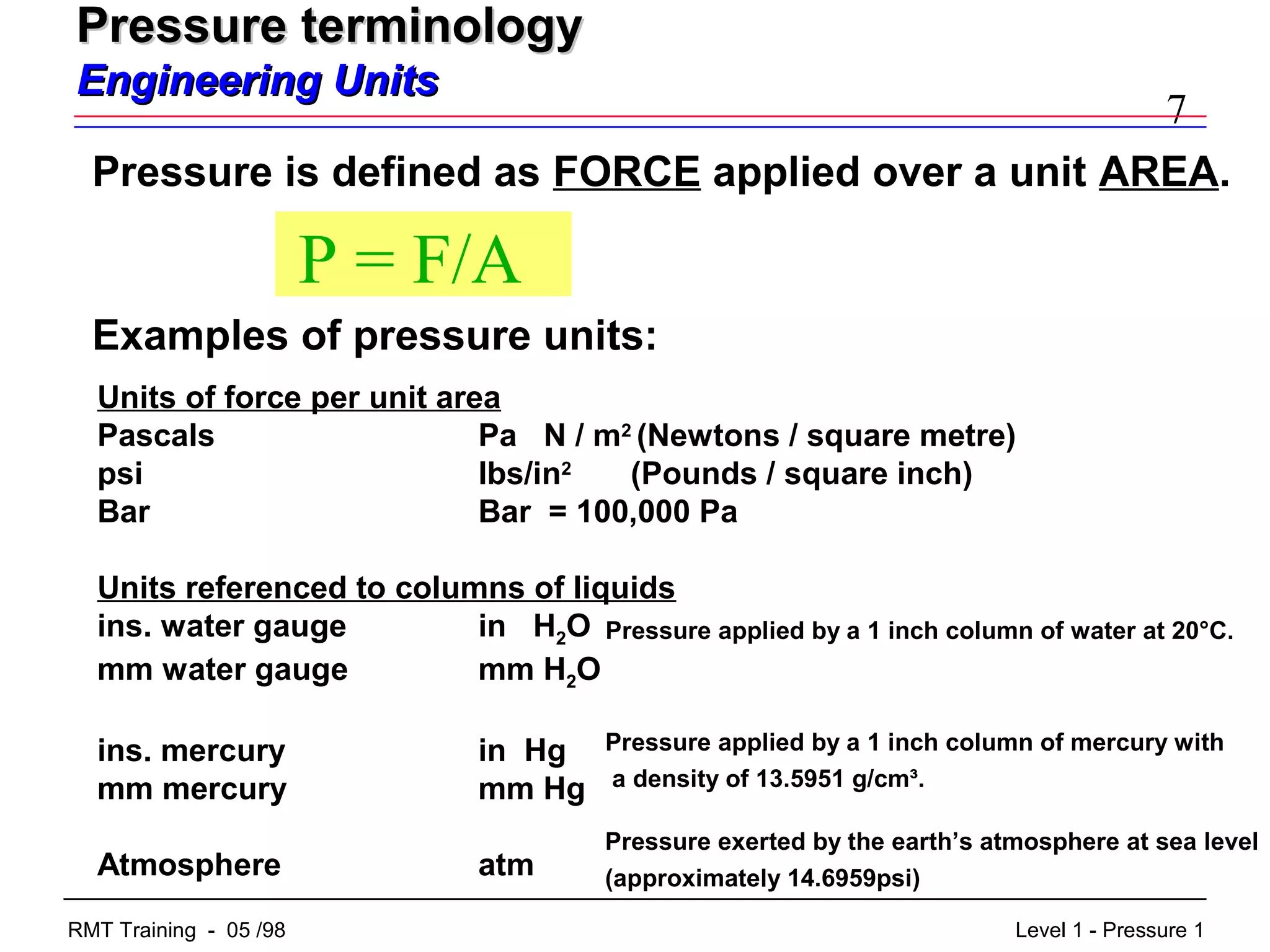 7
Level 1 - Pressure 1RMT Training - 05 /98
Pressure terminologyPressure terminology
Engineering UnitsEngineering Units
Pressure is defined as FORCE applied over a unit AREA.
P = F/A
Examples of pressure units:
Units of force per unit area
Pascals Pa N / m2
(Newtons / square metre)
psi lbs/in2
(Pounds / square inch)
Bar Bar = 100,000 Pa
Units referenced to columns of liquids
ins. water gauge in H2O
mm water gauge mm H2O
ins. mercury in Hg
mm mercury mm Hg
Atmosphere atm
Pressure applied by a 1 inch column of mercury with
a density of 13.5951 g/cm³.
Pressure exerted by the earth’s atmosphere at sea level
(approximately 14.6959psi)
Pressure applied by a 1 inch column of water at 20°C.
 