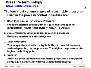 10
Level 1 - Pressure 1RMT Training - 05 /98
Pressure terminologyPressure terminology
Measurable PressuresMeasurable Pressures
The four most common types of measurable pressures
used in the process control industries are:
1. Head Pressure or Hydrostatic Pressure.Head Pressure or Hydrostatic Pressure.
Pressure exerted by a column of liquid in a tank open to
atmosphere, HEAD PRESSURE = HEIGHT x DENSITY
2. Static Pressure, Line Pressure, or Working pressureStatic Pressure, Line Pressure, or Working pressure
Pressure exerted in a closed system
3. Vapor PressureVapor Pressure
The temperature at which a liquid boils, or turns into a vapor
varies depending on the pressure. The higher the pressure, the
higher the boiling point.
4. VacuumVacuum
Absolute pressure below atmospheric pressure ( a compound
range gage transmitter will read a negative pressure)
 