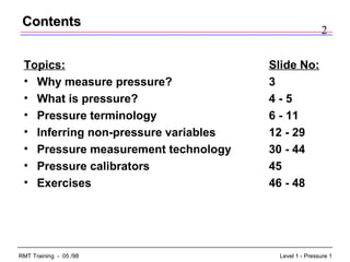 2
Level 1 - Pressure 1RMT Training - 05 /98
Topics: Slide No:
• Why measure pressure? 3
• What is pressure? 4 - 5
• Pressure terminology 6 - 11
• Inferring non-pressure variables 12 - 29
• Pressure measurement technology 30 - 44
• Pressure calibrators 45
• Exercises 46 - 48
ContentsContents
 