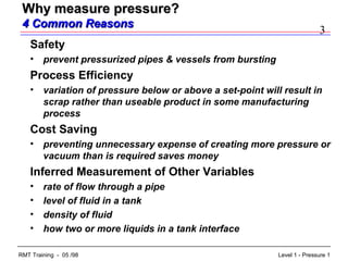 3
Level 1 - Pressure 1RMT Training - 05 /98
Why measure pressure?Why measure pressure?
4 Common Reasons4 Common Reasons
Safety
• prevent pressurized pipes & vessels from bursting
Process Efficiency
• variation of pressure below or above a set-point will result in
scrap rather than useable product in some manufacturing
process
Cost Saving
• preventing unnecessary expense of creating more pressure or
vacuum than is required saves money
Inferred Measurement of Other Variables
• rate of flow through a pipe
• level of fluid in a tank
• density of fluid
• how two or more liquids in a tank interface
 