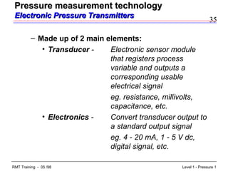 35
Level 1 - Pressure 1RMT Training - 05 /98
– Made up of 2 main elements:
• Transducer - Electronic sensor module
that registers process
variable and outputs a
corresponding usable
electrical signal
eg. resistance, millivolts,
capacitance, etc.
• Electronics - Convert transducer output to
a standard output signal
eg. 4 - 20 mA, 1 - 5 V dc,
digital signal, etc.
Pressure measurement technologyPressure measurement technology
Electronic Pressure TransmittersElectronic Pressure Transmitters
 