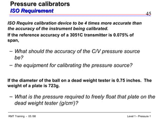 45
Level 1 - Pressure 1RMT Training - 05 /98
ISO Require calibration device to be 4 times more accurate than
the accuracy of the instrument being calibrated.
If the reference accuracy of a 3051C transmitter is 0.075% of
span,
– What should the accuracy of the C/V pressure source
be?
– the equipment for calibrating the pressure source?
If the diameter of the ball on a dead weight tester is 0.75 inches. The
weight of a plate is 723g.
– What is the pressure required to freely float that plate on the
dead weight tester (g/cm2
)?
Pressure calibratorsPressure calibrators
ISO RequirementISO Requirement
 