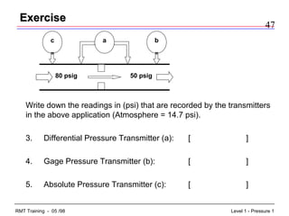 47
Level 1 - Pressure 1RMT Training - 05 /98
ExerciseExercise
Write down the readings in (psi) that are recorded by the transmitters
in the above application (Atmosphere = 14.7 psi).
3. Differential Pressure Transmitter (a): [ ]
4. Gage Pressure Transmitter (b): [ ]
5. Absolute Pressure Transmitter (c): [ ]
50 psig80 psig
c a b
 