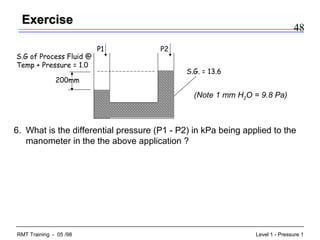 48
Level 1 - Pressure 1RMT Training - 05 /98
ExerciseExercise
6. What is the differential pressure (P1 - P2) in kPa being applied to the
manometer in the the above application ?
S.G of Process Fluid @
Temp + Pressure = 1.0
P2P1
S.G. = 13.6
200mm
(Note 1 mm H2O = 9.8 Pa)
 
