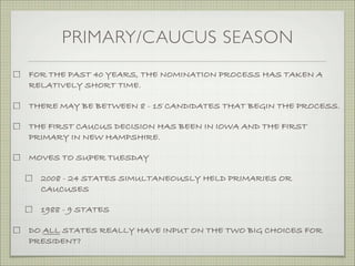 PRIMARY/CAUCUS SEASON
FOR THE PAST 40 YEARS, THE NOMINATION PROCESS HAS TAKEN A
RELATIVELY SHORT TIME.
THERE MAY BE BETWEEN 8 - 15 CANDIDATES THAT BEGIN THE PROCESS.
THE FIRST CAUCUS DECISION HAS BEEN IN IOWA AND THE FIRST
PRIMARY IN NEW HAMPSHIRE.
MOVES TO SUPER TUESDAY
2008 - 24 STATES SIMULTANEOUSLY HELD PRIMARIES OR
CAUCUSES
1988 - 9 STATES
DO ALL STATES REALLY HAVE INPUT ON THE TWO BIG CHOICES FOR
PRESIDENT?
 