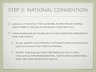STEP 3: NATIONAL CONVENTION
USUALLY DURING THE SUMMER, EVERY FOUR YEARS
EACH PARTY HOLDS A NATIONAL CONVENTION
MAIN PURPOSE IS TO SELECT A NOMINEE FOR PRESIDENT
FOR THE PARTY
ALSO ADOPT A STATEMENT OF PARTY PRINCIPLES AND
GOALS KNOWN AS THE PLATFORM
ADOPT THE RULES FOR THE PARTY'S ACTIVITIES,
INCLUDING THE PRESIDENTIAL NOMINATING PROCESS
FOR THE NEXT ELECTION CYCLE.
 