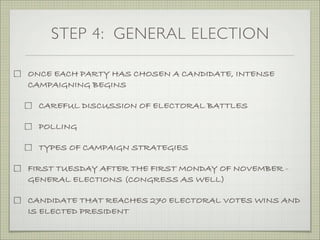 STEP 4: GENERAL ELECTION
ONCE EACH PARTY HAS CHOSEN A CANDIDATE, INTENSE
CAMPAIGNING BEGINS
CAREFUL DISCUSSION OF ELECTORAL BATTLES
POLLING
TYPES OF CAMPAIGN STRATEGIES
FIRST TUESDAY AFTER THE FIRST MONDAY OF NOVEMBER -
GENERAL ELECTIONS (CONGRESS AS WELL)
CANDIDATE THAT REACHES 270 ELECTORAL VOTES WINS AND
IS ELECTED PRESIDENT
 