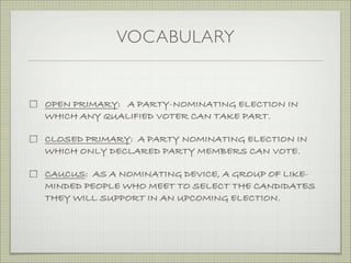 VOCABULARY
OPEN PRIMARY: A PARTY-NOMINATING ELECTION IN
WHICH ANY QUALIFIED VOTER CAN TAKE PART.
CLOSED PRIMARY: A PARTY NOMINATING ELECTION IN
WHICH ONLY DECLARED PARTY MEMBERS CAN VOTE.
CAUCUS: AS A NOMINATING DEVICE, A GROUP OF LIKE-
MINDED PEOPLE WHO MEET TO SELECT THE CANDIDATES
THEY WILL SUPPORT IN AN UPCOMING ELECTION.
 