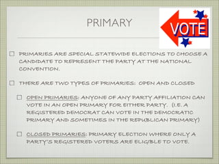 PRIMARY
PRIMARIES ARE SPECIAL STATEWIDE ELECTIONS TO CHOOSE A
CANDIDATE TO REPRESENT THE PARTY AT THE NATIONAL
CONVENTION.
THERE ARE TWO TYPES OF PRIMARIES: OPEN AND CLOSED
OPEN PRIMARIES: ANYONE OF ANY PARTY AFFILIATION CAN
VOTE IN AN OPEN PRIMARY FOR EITHER PARTY. (I.E. A
REGISTERED DEMOCRAT CAN VOTE IN THE DEMOCRATIC
PRIMARY AND SOMETIMES IN THE REPUBLICAN PRIMARY)
CLOSED PRIMARIES: PRIMARY ELECTION WHERE ONLY A
PARTY’S REGISTERED VOTERS ARE ELIGIBLE TO VOTE.
 