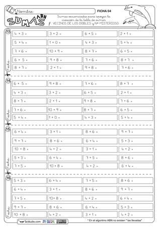 4 + 3 = 3 + 2 = 6 + 5 = 2 + 1 =
5 + 4 = 1 + 0 = 4 + 3 = 5 + 4 =
7 + 6 = 10 + 9 = 8 + 7 = 6 + 5 =
6 + 5 = 9 + 8 = 7 + 6 = 8 + 7 =
8 + 7 = 2 + 1 = 9 + 8 = 7 + 6 =
6 + 4 = 3 + 1 = 8 + 6 = 9 + 7 =
9 + 7 = 8 + 6 = 6 + 4 = 5 + 3 =
10 + 8 = 4 + 2 = 3 + 1 = 4 + 2 =
5 + 3 = 6 + 4 = 7 + 5 = 8 + 6 =
7 + 5 = 10 + 8 = 4 + 2 = 6 + 4 =
Nombre:
Fecha:
actiludis.com * En el algoritmo ABN no existen " las llevadas"
Fecha:Fecha:Fecha:
14
15
16
13
6 + 5 = 9 + 8 = 7 + 6 = 8 + 7 =
4 + 3 = 3 + 2 = 6 + 5 = 2 + 1 =
8 + 7 = 2 + 1 = 9 + 8 = 7 + 6 =
7 + 6 = 10 + 9 = 8 + 7 = 6 + 5 =
5 + 4 = 1 + 0 = 4 + 3 = 5 + 4 =
5 + 3 = 6 + 4 = 7 + 5 = 8 + 6 =
6 + 4 = 3 + 1 = 8 + 6 = 9 + 7 =
7 + 5 = 10+ 8 = 4 + 2 = 6 + 4 =
9 + 7 = 8 + 6 = 6 + 4 = 5 + 3 =
10 + 8 = 4 + 2 = 3 + 1 = 4 + 2 =
Sumas secuenciadas para apoyar la
creación de la tabla de sumar
fF. VECINOS DE LOS DOBLES y Nº MISTERIOSO
FICHA 04
 