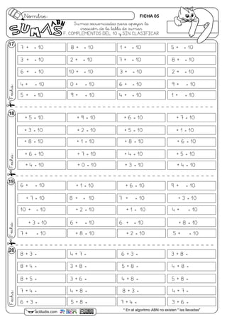 7 + = 10 8 + = 10 1 + = 10 5 + = 10
3 + = 10 2 + = 10 7 + = 10 8 + = 10
6 + = 10 10 + = 10 3 + = 10 2 + = 10
4 + = 10 0 + = 10 6 + = 10 9 + = 10
5 + = 10 9 + = 10 4 + = 10 1 + = 10
6 + = 10 + 1 = 10 + 6 = 10 9 + = 10
+ 7 = 10 8 + = 10 7 + = 10 + 3 = 10
10 + = 10 + 2 = 10 + 1 = 10 4 + = 10
+ 3 = 10 6 + = 10 6 + = 10 + 8 = 10
7 + = 10 + 8 = 10 + 2 = 10 5 + = 10
Nombre:
Fecha:
actiludis.com * En el algoritmo ABN no existen " las llevadas"
Fecha:Fecha:Fecha:
18
19
20
17
+ 5 = 10 + 9 = 10 + 6 = 10 + 7 = 10
+ 3 = 10 + 2 = 10 + 5 = 10 + 1 = 10
+ 8 = 10 + 1 = 10 + 8 = 10 + 6 = 10
+ 6 = 10 + 7 = 10 + 4 = 10 + 5 = 10
+ 4 = 10 + 0 = 10 + 3 = 10 + 4 = 10
8 + 3 = 4 + 7 = 6 + 3 = 3 + 8 =
8 + 4 = 3 + 8 = 5 + 8 = 4 + 8 =
8 + 5 = 3 + 6 = 4 + 8 = 5 + 8 =
7 + 4 = 4 + 8 = 8 + 3 = 4 + 7 =
6 + 3 = 5 + 8 = 7 + 4 = 3 + 6 =
Sumas secuenciadas para apoyar la
creación de la tabla de sumar
F. COMPLEMENTOS DEL 10 y SIN CLASIFICAR
FICHA 05
 