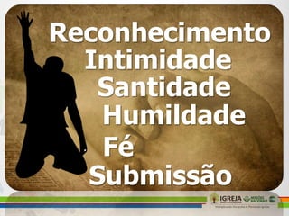 Reconhecimento
Intimidade
Santidade
Humildade
Fé
Submissão
 