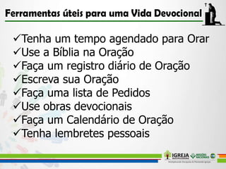 Tenha um tempo agendado para Orar
Use a Bíblia na Oração
Faça um registro diário de Oração
Escreva sua Oração
Faça uma lista de Pedidos
Use obras devocionais
Faça um Calendário de Oração
Tenha lembretes pessoais
 