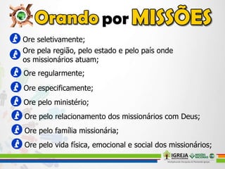 Ore seletivamente;
Ore pela região, pelo estado e pelo país onde
os missionários atuam;
Ore regularmente;
Ore especificamente;
Ore pelo ministério;
Ore pelo relacionamento dos missionários com Deus;
Ore pelo família missionária;
Ore pelo vida física, emocional e social dos missionários;
 