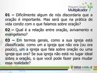 01 – Dificilmente algum de nós discordaria que a
oração é importante. Mas será que na prática de
vida condiz com o que falamos sobre oração?
02 – Qual é a relação entre oração, avivamento e
evangelismo?
03 – Em termos gerais, como a sua igreja está
classificada: como um a igreja que não ora (ou ora
pouco), um a igreja que fala sobre oração ou uma
igreja que ora? Se sua igreja não está no lugar ideal
sobre a oração, o que você pode fazer para mudar
essa realidade?
 