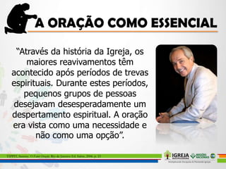 “Através da história da Igreja, os
maiores reavivamentos têm
acontecido após períodos de trevas
espirituais. Durante estes períodos,
pequenos grupos de pessoas
desejavam desesperadamente um
despertamento espiritual. A oração
era vista como uma necessidade e
não como uma opção”.
TIPPIT, Sammy. O Fator Oração. Rio de Janeiro: Ed. Sabre, 2006. p. 23
 
