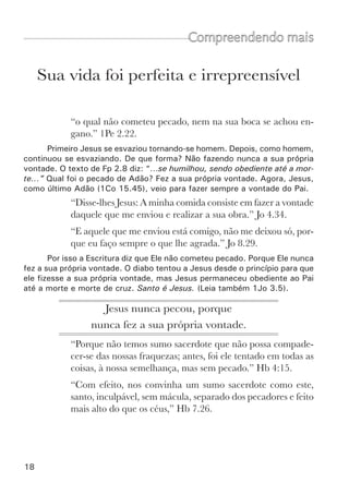 20	
Sua obra foi tremenda e grandiosa
Compreendendo mais
“como Deus ungiu a Jesus de Nazaré com o Espírito Santo
e com poder, o qual andou por toda parte, fazendo o bem e
curando a todos os oprimidos do diabo, porque Deus era com
ele.” At 10.38.
Na vida de Jesus, não admiramos somente a sua santidade, mas tam-
bém o poder que se manifestou no seu ministério. Ele fez muitos milagres,
prodígios e sinais (At 2.22). Ele curou enfermos, deu a vista aos cegos,
ressuscitou mortos, andou sobre as águas, multiplicou alimentos, pregou
às multidões, fez discípulos e ensinou-lhes como agradar ao Pai. Com que
poder ele fez isto? Ele não fez nada como Deus. Ele havia se esvaziado da
forma de Deus e vivia como homem. Portanto, ele necessitava do poder do
Espírito Santo para fazer a obra de Deus. Por isso o Pai se alegrou tanto no
seu batismo, porque ali ele veio também para receber a unção do Espírito
Santo (Mt 3.13-17). Era novamente um esvaziamento de Jesus, assumindo
a limitação como homem e a sua necessidade do Espírito Santo para cumprir
o seu ministério. Tremendo é Jesus. (Leia também Jo 20.30,31).
Nenhum homem fez semelhantes 	
milagres e manifestou tamanho	
poder sobre a terra, como Jesus.	
Porque Deus era com Ele.
“Na verdade, fez Jesus diante dos discípulos muitos outros sinais
que não estão escritos neste livro.  Estes, porém, foram regis-
trados para que creiais que Jesus é o Cristo, o Filho de Deus, e
para que, crendo, tenhais vida em seu nome.” Jo 20.30-31.
 
