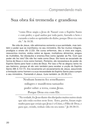 22	
Morreu pelos nossos pecados
Compreendendo mais
Todas as pessoas falam e até os incrédulos sabem que Jesus morreu
pelos nossos pecados. Mas não temos revelação espiritual enquanto não
sabemos porque foi necessária esta morte. Por que Deus exigiu a vida de
seu único Filho?
Para conhecermos o amor de Deus, é necessário conhecer também sua
santidade e justiça. Deus é perfeitamente santo e perfeitamente justo. Não
pode suportar nem mesmo aquilo que para os homens seria um “pequeno
erro”. Sua santidade se ofende com qualquer forma de pecado e sua justiça
exige castigo e punição (Rm 1.18). Assim é Deus.
Diante de Deus,	
todos os homens pecaram	
e estavam condenados a morte.
Se a exigência é assim tão grande, e se só um homem totalmente
perfeito pode agradar a Deus, então quem poderá agradá-lo? Será que existe
alguém que preenche as condições? A resposta clara da escritura é não.
“...Não há justo, nem sequer um...” Rm 3.10.
“pois todos pecaram e carecem da glória de Deus” Rm 3.23.
E qual a conseqüência disto? “...o salário do pecado é a morte...” (Rm
6.23). Esta é a morte eterna, o castigo eterno. Quem está sujeito a este
castigo? Toda a raça humana.
Quando o Espírito de Deus nos convence do pecado, da justiça e do
juízo, então entendemos como estamos mal diante de Deus e como é gran-
de a nossa dívida para com ele. Conhecemos a nossa culpa e perdemos a
paz. Só então começamos a compreender porque Jesus morreu. Ele morreu
para satisfazer a justiça de Deus e aplacar a sua ira. Nós merecemos ser
castigados pelo nosso pecado, mas Jesus aceitou ser castigado em nosso
lugar. Assim, Deus satisfez a sua Justiça e a sua ira. Por isso Isaías disse:
“...ao Senhor agradou moê-lo...” (Is 53.10).
 