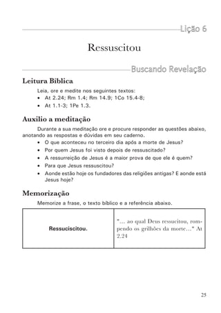 27
20.19,25; Lc 24.21,22). Esta fé foi restabelecida quando Jesus ressurreto
apareceu aos discípulos (Jo 20.8,20). Sem a ressurreição física quem creria
no crucificado? Mas pela sua ressurreição ele foi comprovado como Filho de
Deus (Rm 1.4; At 13.33) e como Juiz universal (At 17.31).
A ressurreição de Cristo é o fundamento de nossa
união com Ele
A nossa fé em Jesus não é um simples pensamento da nossa mente,
nem é uma mera aceitação mental das coisas que ouvimos sobre ele. Nossa
fé nele é poderosa porque nos une a ele. Toda nossa vida é “Em Cristo”
(Paulo usa essa expressão 164 vezes). O pecador só pode ser abençoado
pela obra de Cristo quando é Unido a Ele.
Entretanto, nós somos homens, e a igreja, apesar de ser um organismo
celestial, é um organismo humano (veja 1Co 15.48,49). Para que Jesus se
tornasse o cabeça deste organismo humano, era necessário ser homem para
sempre. Por isso necessitava de um corpo humano. Sem a ressurreição do
corpo, Cristo teria deixado de ser humano. Pela ressurreição física o Senhor
se tornou homem eternamente, com um corpo transfigurado e glorificado.
Ele é agora o “homem do céu” (1Co 15.47), é o filho do homem que está no
meio dos candeeiros (Ap 1.13), é o Cabeça de uma nova raça (Ef 1.22,23).
Aleluia!
A ressurreição de Cristo é, portanto, aquilo que faz a grande diferença
entre a fé cristã e uma religião de homens. Homens como Buda, Maomé,
Alan Kardek e outros, fundaram suas religiões. Mas onde eles estão hoje?
Estão Mortos. Isto prova que eles não venceram o salário do pecado. Os
seguidores destes homens não tem nada mais do que um livro de regras e
doutrinas. Eles estão sós. Se este livro não salvou seus escritores, muito
menos salvará seus seguidores. Mas nós não temos uma religião, um livro
de doutrinas morto e sem poder. Temos uma pessoa viva que vive em nós
e nós nEle. Esta é a esperança da glória (Cl 1.27).
A ressurreição de Jesus é a base de nossa
ressurreição
“Mas, de fato, Cristo ressuscitou dentre os mortos, sendo ele
as primícias dos que dormem.  Visto que a morte veio por
um homem, também por um homem veio a ressurreição dos
mortos.  Porque, assim como, em Adão, todos morrem, assim
também todos serão vivificados em Cristo. Cada um, porém,
por sua própria ordem: Cristo, as primícias; depois, os que são
de Cristo, na sua vinda.” 1Co 15.20-23.
 