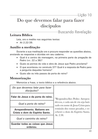 45
pecados, e recebereis o dom do Espírito Santo.” At 2.38.
Aqui há uma indicação clara. São três realidades distintas que devem
ser experimentadas logo no início de nossa vida com Cristo. As duas pri-
meiras são as condições para entrarmos no Reino de Deus, a terceira é uma
promessa de Deus para aqueles que preencherem as condições. Podemos
dizer que esta é a Porta do reino. A fé na proclamação de Jesus não é a
própria entrada no reino. A fé é a base, é aquilo que vai me dar poder para
entrar, vai me dar poder para ser um filho de Deus (Jo 1.12). A fé não é a
Porta de entrada, ela é o que dá poder para entrar. A porta de entrada do
reino se constitui em:
•  Arrepender-se
• Ser batizado em nome de Jesus e
• Receber o dom do Espírito Santo.
Vimos então que Pedro falou de duas coisas. Falou de Jesus e da porta
do reino. Isto é o que nós devemos falar para fazer discípulos.
Para fazer discípulos devemos 	
falar de Jesus e da Porta do Reino
Falar da obra de Jesus na esperança que os homens creiam, sem co-
locar as condições para ser um discípulo, produz uma fé que não tem como
se expressar, e logo se torna uma fé morta. Este tem sido um dos principais
erros da igreja neste século. Por outro lado, falar das demandas (exigências)
do reino, sem comunicar a graça de Jesus Cristo, produz uma religiosidade
legalista e sem poder. Do mesmo modo que, estar arrependido e batizado
sem ter recebido o dom do Espírito Santo, implica numa vida infrutífera no
desempenho do seu serviço.
É necessário comunicar a Verdade sobre Jesus, os Mandamentos
e a Promessa do versículo 38. A Verdade produz Fé para obediência, os
Mandamentos direcionam essa obediência e a Promessa capacita para o
testemunho.
Como se completa a obra de fazer Discípulos?
A obra não termina aqui. Quando alguém crê, se arrepende, se batiza
e recebe o dom do Espírito Santo, recém entrou pela Porta. Jesus disse que
agora é necessário ensiná-lo a guardar todas as coisas que ele ordenou. Este
é o Caminho do reino (Mt 7.13-14). Sabemos também que o Senhor tem um
objetivo, um propósito definido para nossa vida. Este é o alvo, ou a meta
que devemos alcançar.
Estas três palavras: Porta, Caminho e Alvo, nos ajudam muito a ver,
de uma forma simples, a obra que o Senhor nos encomendou. Podemos dizer
 