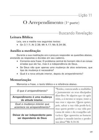 51
O problema central do homem é a sua atitude interior de
rebelião e independência de Deus.
O nosso maior problema aos olhos de Deus não está nas coisas erradas
que fazemos, mas sim na nossa atitude interior de Independência e rebelião.
Todos os pecados que cometemos são conseqüência desta disposição in-
terior. Quando no meu interior há uma atitude de independência (sou dono
da minha vida, faço a minha vontade), como conseqüência disto, os meus
atos e as coisas que vou fazer no meu dia a dia não vão agradar a Deus.
Entendemos então, que o problema principal é a independência (o pecado),
enquanto que os atos pecaminosos (os pecados) são a conseqüência.
Qual é a solução para o problema?
Aqui cabe uma pergunta: É suficiente que o homem abandone alguns
pecados mais grosseiros (como os vícios, a orgia e a idolatria), e creia em
Jesus para o perdão dos pecados, sem no entanto resolver o seu problema
fundamental que é a independência? A resposta é não. Deus quer atingir a
raiz do problema. Ele quer que mudemos de atitude, que abandonemos a
independência e nos tornemos dependentes de Deus. A palavra do evangelho
de Jesus, não é para curar superficialmente a ferida do homem. Deus quer
tratar a causa do problema e não apenas a conseqüência. E para isto ele
mandou o seu filho Jesus. Ele não veio trazer apenas o perdão dos pecados
mas veio trazer a solução do problema do pecado e da rebelião. E como fez
isto? Pregando o evangelho do reino (Mt 4.23; 9.35; Mc 1.14,15; Lc 4.43;
8.1; 9.60; 16.16). Os apóstolos também pregaram o evangelho do reino (At
8.12; 19.8; 20.25; 28.23,30,31).
O que é o evangelho do reino? O evangelho do reino é o fim da rebelião e
da independência do homem. Deus quer perdoar, mas também quer governar,
quer reinar sobre o homem. E este é o significado do arrependimento. O
perdão sem o governo de Cristo é como dar um banho de água limpa em
alguém que permanece nadando na lama.
O que é arrependimento?
No grego a palavra que aparece é “metanóia”, que significa mudança
de mente, mudança de atitude interior. Que mudança é esta? É a troca de
uma atitude de independência para uma atitude de dependência. Da atitude
de rebelião (faço o que eu quero) para a atitude de submissão (pertenço a
Deus para fazer a sua vontade). Quando mudamos a nossa atitude para com
Deus, mudam também os nossos atos. Quando mudamos somente os nossos
atos (deixamos de fazer algumas coisas que consideramos muito erradas),
mas continuamos no interior com uma atitude de independência, estamos
ainda em rebelião e necessitamos de arrependimento.
 
