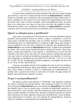 53
Nesta ilustração, os galhos representam os pecados (os atos peca-
minosos), e o tronco da árvore representa o pecado (a atitude de rebelião
e independência). Se cortarmos os galhos (os pecados), mas deixarmos o
tronco (o pecado), o problema continua e logo os galhos vão começar a
crescer novamente. Necessitamos é de cortar o tronco. Como fazer isto?
Arrependendo-se. Isto é, abandonando a independência.
Arrependimento é mudança de atitude interior:	
deixar de ser independente para 	
ser dependente de Deus.
Pelo conceito comum, arrependimento é um mero sentimento de tris-
teza pelos pecados cometidos. Agora Deus está nos revelando algo mais
sólido: por meio do verdadeiro arrependimento, temos o nosso interior total-
mente mudado, vivemos uma nova vida, estamos com uma atitude correta
diante do nosso Senhor. Aleluia!
 