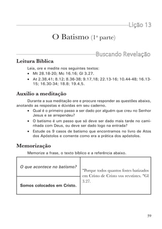 61
palavras do Senhor? Porque a maior parte da igreja crê que o batismo não é
importante para a salvação? Se o batismo fosse apenas o que a igreja tem
ensinado, Jesus nunca diria o que disse. Será que ele estava entusiasmado
e exagerou um pouco? Sabemos que não. Portanto, vamos devolver-lhe a
autoridade. Vejamos como os apóstolos interpretaram o ensino de Jesus
sobre o batismo.
A Prática dos Apóstolos
Em todo o livro de Atos dos Apóstolos, encontramos nove casos de
batismo. Analisando todos estes casos, podemos perceber um fato muito
significativo. É algo comum a todos eles: em todos os casos o batismo foi
imediatamente após receberem a palavra. Os apóstolos não esperavam nem
sequer um dia. Há alguns casos que são até estranhos. Vamos vê-los:
•	 No pentecoste (At 2.38,41): batizaram três mil em um só dia. Por
que isto? Por que não foram batizando aos poucos? Por que não procuraram
primeiro conhecer toda aquela gente? (havia muitos que eram de outras
cidades).
•	 Os samaritanos (At 8.12): o único requisito era dar crédito a palavra
do reino e ao nome de Jesus. Não era necessário passar por provas nem
necessitavam de meses de estudos bíblicos.
•	 O etíope eunuco (At 8.36-38): Era um gentio. Filipe nem o conhe-
cia. Talvez por isso havia uma pergunta: Há algo que impede que eu seja
batizado? A resposta foi: é lícito te batizares. Novamente não necessitava
de uma escolinha para batismo.
•	 Paulo (At 9.17,18; 22.13-16): Foi o caso que mais demorou (três
dias). Mas isto porque ele estava isolado e cego. Não havia quem o batizasse.
Ainda assim, quando Ananias foi até ele, perguntou: Por que te demoras?
(vs. 22.16).
•	 Cornélio e a família (At 10.44-48): Aqui eram muitos gentios que
Pedro não conhecia, mas ele mandou batizá-los imediatamente, mesmo
sabendo que os judeus em Jerusalém iriam estranhar e questionar (ver cap.
11).
•	 Lídia e a família (At 16.13-15): Novamente um batismo imediato.
E era uma mulher gentia.
•	 O carcereiro e a família (At 16.30-34): Este é o caso mais interes-
sante. O vs. 25 mostra que tudo começou por volta da meia-noite quando
se sucederam uma série de acontecimentos (vs. 26-31). Depois Paulo e Silas
pregaram para toda a família do carcereiro (vs. 32). A seguir o carcereiro
foi lavar os vergões dos açoites de Paulo e Silas. E então foram batizados
naquela mesma noite (vs. 33). Mas era madrugada! Para que tanta pressa?
Paulo não podia nem mesmo esperar o amanhecer? O que os apóstolos
viam de tão importante no batismo para serem tão apressados em batizar?
 