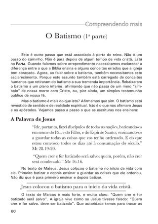 62	
Certamente que para eles não era apenas um símbolo. Tampouco era um
testemunho público de fé (em vários casos não havia público nenhum). Mas
que era então? Vejamos primeiro outros casos.
•	 Crispo e outros (At 18.8): Novamente a única condição para ser
batizado era receber a palavra (criam e eram batizados). Apesar de que aqui
não fala que eram batizados no mesmo dia, também não fala o contrário.
Certamente que os apóstolos tinham uma só prática.
•	 Os doze efésios (At 19.4,5): Logo que ouviram sobre Jesus, foram
batizados.
Vimos então que a prática dos apóstolos era muito diferente do que a
igreja pratica hoje. Para eles o batismo era algo tão importante, tão funda-
mental e indispensável, que quando alguém recebia a palavra era batizado
imediatamente, não importando quem fosse, nem que horas eram. O que era
o batismo para eles? Isto é o que veremos no próximo ponto.
Para os apóstolos, o batismo era	
tão fundamental que, quando alguém recebia	
a palavra, era imediatamente batizado.
 