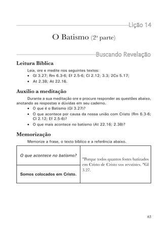 65
“Ou, porventura, ignorais que todos nós que fomos batizados
em Cristo Jesus fomos batizados na sua morte?” Rm 6.3.
É interessante notar que aqui Paulo fala de duas coisas: uma que os
romanos já sabiam e outra que talvez ignorassem. O que eles já sabiam?
Que haviam sido batizados em Cristo (esta é a essência do batismo). O que
eles ignoravam? Que, como conseqüência disto, estavam mortos com Cristo
(esta é uma das verdades associadas ao batismo).
Conseqüências da nossa união com Cristo
Muitos têm ensinado que o batismo significa morte e ressurreição com
Cristo. Isto tem boa dose de verdade, mas confunde um pouco o próprio ba-
tismo com as suas conseqüências. O batismo é basicamente uma coisa: união
com Cristo. Ser mergulhado n’Ele. A morte do velho homem e a ressurreição
para uma nova vida são, juntamente com outras coisas, a conseqüência direta
e imediata de sermos unidos a ele. Enumeramos abaixo todas as realidades
espirituais que estão diretamente associadas ao batismo.
a) A morte de Jesus é a nossa morte. Portanto estamos mortos para
o pecado (Rm 6.3,4,6; Cl 2.12; 3.3), para o mundo (Gl 6.14) e para a lei
(Rm 7.4; Gl 2.19).
b) A sua ressurreição é a nossa nova vida para servimos a Deus (Rm
6.4,8,11; 2Co 5.17; Ef 2.5,6; Cl 2.12).
c) Sua exaltação é a nossa vitória sobre todas as potestades (Ef
1.20-23; 2.6). Embora estes textos não se refiram ao batismo, é evidente
que a nossa posição é n’Ele. E foi no batismo que fomos colocados nesta
posição.
d) Temos o perdão dos pecados (At 2.38).
e) Somos lavados e purificados (At 22.16). Aqui caberia a pergunta:
Mas o que nos purifica do pecado é o batismo ou é o sangue de Cristo?
Certamente que é o sangue de Jesus. Mas quando? Quando somos unidos
a ele pelo batismo.
f) Somos salvos (Mc 16.16; 1Pe 3.21).
g) Somos introduzidos no corpo de Cristo que é a igreja (1Co 12.13).
Quando estávamos no mundo éramos independentes de Deus e independentes
dos homens (ninguém tem o direito de se meter na vida de ninguém). Agora,
não nos tornamos apenas dependentes de Deus, mas também da sua igreja
(submissão de uns aos outros).
 