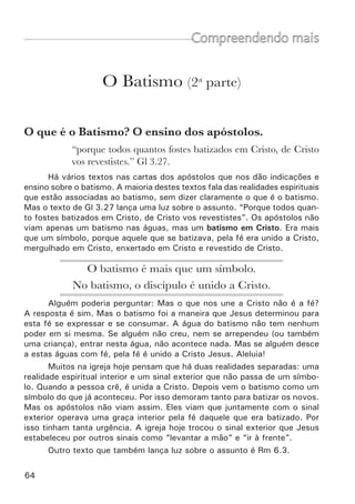 66	
Conclusão
Deus tem uma grande obra para fazer em nós. Mas ele não faz nada
em nós separados de Cristo Jesus. Deus não nos trata isoladamente. Toda a
obra que Deus tem para fazer em nossas vidas é em Cristo. Ele nos colocou
em Cristo e toda a experiência dele se tornou a nossa experiência (lembre
o exemplo da folhinha dentro do livro). Como podemos aniquilar a velha
natureza? Não podemos. Mas Deus crucificou o nosso velho homem com
Cristo. Como podemos produzir uma nova vida? Não podemos. Mas Deus
nos deu a vida juntamente com Cristo. Como podemos vencer a Satanás?
Em nós mesmos é impossível, mas Deus nos colocou assentados nos lugares
celestiais (acima de Satanás) em Cristo Jesus. Toda essa tremenda vitória
é possível porque nós fomos Batizados em Cristo Jesus.
Algumas Colocações Finais
•	 A fé e o arrependimento são condições indispensáveis para o ba-
tismo (Mc 16.16; At 2.38). Por isso não devemos batizar crianças.
•	 Se alguém pergunta como o ladrão da cruz foi salvo sem ser bati-
zado, a resposta é que Deus pode abrir exceções, mas nós não temos essa
autoridade.
•	 Se você encontra algum irmão que crê ou pratica de uma forma
diferente sobre o batismo, você deve recebê-lo como irmão. O que ele faz,
o faz porque crê assim. Ele age conforme a sua consciência. É uma questão
de fé e não uma questão de vivência ou de pecado. Devemos portanto re-
cebê-lo como irmão.
•	 Ninguém pode se batizar “de novo”. Se alguém crê que o seu ba-
tismo não foi válido (porque era uma criança ou porque não havia verdadei-
ramente se convertido), então não foi batizado, foi molhado. Deve portanto
se batizar.
•	 Se alguém diz: “Mas eu conheço casos de pessoas que não foram
batizadas e vivem em santidade”. Ou então diz: “Mas Lutero era homem de
Deus e cria no seu batismo infantil”. Nossa resposta deve ser que não po-
demos nos dirigir pela experiência dos homens, mas pela palavra de Deus.
 