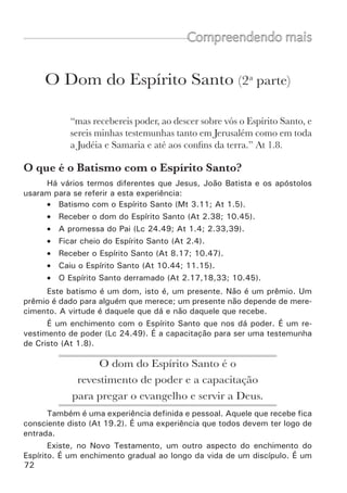 74	
“Então, lhes impunham as mãos, e recebiam estes o Espírito
Santo.” At 8:17.
•	 Primeiro é necessário ouvir a palavra com fé e crer na promessa de
Deus (Gl 3.2,14).
•	 Então, logo depois de ser batizado em Cristo, o novo deve receber
oração e imposição de mãos sobre ele.
•	 Nesse momento ele deve crer e receber a promessa, dando graças,
louvando a Deus, falando em outras línguas e profetizando. Da
mesma forma que, ao ser colocado nas águas, ele creu que estava
sendo unido a Cristo, assim também agora deve crer que está sendo
cheio pelo Espírito Santo.
•	 Crer que esta é uma promessa para todos os que crêem (At 2.39).
Ninguém pode desprezar este dom de Deus Todo discípulo deve e
precisa receber este dom com alegria.
Ao receber a imposição de mãos, 	
o discípulo deve apenas crer e receber 	
a tremenda promessa.
É importante comunicar ao novo discípulo, ao orar e impor as mãos
sobre ele, que o Espírito Santo não vai forçar a sua boca. O Espírito Santo
não vai falar. As línguas são dadas pelo Espírito, mas quem fala é o discí-
pulo. Portanto, ele mesmo deve exercer a sua vontade para falar. É ele que
movimenta a sua boca. Ele deve abrir a boca e falar, confiando que o Espírito
Santo vai dar as línguas.
Que dons o Espírito Santo pode manifestar através
de nós?
“A manifestação do Espírito é concedida a cada um visando a
um fim proveitoso. Porque a um é dada, mediante o Espírito,
a palavra da sabedoria; e a outro, segundo o mesmo Espírito,
a palavra do conhecimento;  a outro, no mesmo Espírito, a fé;
e a outro, no mesmo Espírito, dons de curar;  a outro, oper-
ações de milagres; a outro, profecia; a outro, discernimento
de espíritos; a um, variedade de línguas; e a outro, capacidade
para interpretá-las.  Mas um só e o mesmo Espírito realiza
todas estas coisas, distribuindo-as, como lhe apraz, a cada um,
individualmente.” 1Co 12.7-11.
 
