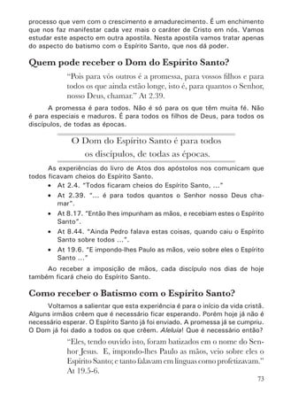 75
O Espírito Santo tem diversas manifestações. Aqui não vamos estu-
dá-las, pois isto será feito em outra apostila. O importante é que o novo
discípulo saiba e creia que aquele que é batizado com o Espírito Santo pode
manifestar, de imediato, qualquer um dos dons acima.
Para receber o Dom do Espírito Santo é necessário
falar em línguas?
Da lista de manifestações do Espírito Santo que aparece em 1Co 12.7-
10, a única que não aparece no Velho Testamento é o falar em línguas. Tudo
indica que Deus reservou este dom para a Igreja, porque só no pentecoste
que ele surgiu.
No pentecoste eles falaram em línguas (At 2.4). Na casa de Cornélio
eles falaram em línguas (At 10.46). Em Éfeso eles falaram em línguas (At
19.6). Em Samaria não diz o que aconteceu, mas houve alguma manifestação
exterior, visível (At 8.17,18). Sobre Paulo é que não fala nada (At 9.17),
mas em 1Co 14.18 vemos que ele falava em línguas.
Entretanto, não há nenhum texto que fale claramente que só recebe
o dom do Espírito Santo quem fala em línguas. Não há nenhum ensino de
doutrina sobre isto; só temos descrição de experiências. Por isso devemos
estar abertos para aceitar que alguém seja batizado no Espírito Santo sem
ter falado em línguas. Mas diante das evidências apresentadas no livro dos
atos dos apóstolos devemos considerar como exceção e não como regra. O
desejo de Paulo, inclusive, é que todos falem em línguas (1Co 14.5).
Também é bom salientar que há casos de irmãos que só manifestaram o
dom de línguas depois de algum tempo de batizados com o Espírito Santo.
Deus é fiel. Ele vem nos encher com Seu Espírito e Ele mesmo fará
todas as coisas em nós. Bendito seja o Seu nome para sempre!
 