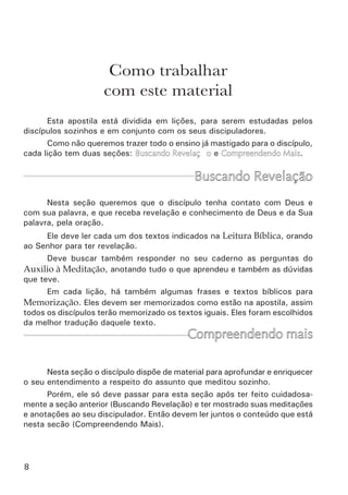 10	
1. Aquele que tem fé no filho de Deus, o Verbo encarnado, o filho do
homem crucificado, ressurreto e exaltado.
2. Aquele que verdadeiramente negou-se a si mesmo e pelo
arrependimento colocou sua vida debaixo da autoridade de Jesus.
3. Aquele que vive na fé do seu batismo, vive pela fé porque sabe
que está unido a Cristo.
4. Aquele experimentou o dom do Espírito Santo e recebeu poder do
alto.
Uma vez fundamentado, o novo discípulo deve agora aprender qual o
alvo de Deus para a sua vida e como cooperar com o Seu eterno propósito
servindo na igreja. Isto ele vai começar a aprender na apostila do Propósito
Eterno de Deus.
“Ora, àquele que é poderoso para fazer	
infinitamente mais do que tudo quanto	
pedimos ou pensamos, conforme o seu poder	
que opera em nós,  a ele seja a glória, na igreja	
e em Cristo Jesus, por todas as gerações,	
para todo o sempre. Amém!” Ef 3.20-21.
Quem está fundamentado?
 
