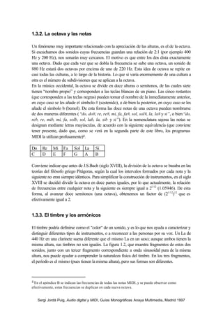 Sergi Jordà Puig, Audio digital y MIDI, Guías Monográficas Anaya Multimedia, Madrid 1997
1.3.2. La octava y las notas
Un fenómeno muy importante relacionado con la apreciación de las alturas, es el de la octava.
Si escuchamos dos sonidos cuyas frecuencias guardan una relación de 2:1 (por ejemplo 400
Hz y 200 Hz), nos sonarán muy cercanos. El motivo es que entre los dos dista exactamente
una octava. Dado que cada vez que se dobla la frecuencia se sube una octava, un sonido de
880 Hz estará dos octavas por encima de uno de 220 Hz. Esta idea de octava se repite en
casi todas las culturas, a lo largo de la historia. Lo que sí varía enormemente de una cultura a
otra es el número de subdivisiones que se aplican a la octava.
En la música occidental, la octava se divide en doce alturas o semitonos, de las cuales siete
tienen “nombre propio” y corresponden a las teclas blancas de un piano. Las cinco restantes
(que corresponden a las teclas negras) pueden tomar el nombre de la inmediatamente anterior,
en cuyo caso se les añade el símbolo # (sostenido), o de bien la posterior, en cuyo caso se les
añade el símbolo b (bemol). De esta forma las doce notas de una octava pueden nombrarse
de dos maneras diferentes ( “do, do#, re, re#, mi, fa, fa#, sol, sol#, la, la# y si”, o bien “do,
reb, re, mib, mi, fa, solb, sol, lab, la, sib y si”). En la nomenclatura sajona las notas se
designan mediante letras mayúsculas, de acuerdo con la siguiente equivalencia (que conviene
tener presente, dado que, como se verá en la segunda parte de este libro, los programas
MIDI la utilizan profusamente)4.
Do Re Mi Fa Sol La Si
C D E F G A B
Conviene indicar que antes de J.S.Bach (siglo XVIII), la división de la octava se basaba en las
teorías del filósofo griego Pitágoras, según la cual los intervalos formados por cada nota y la
siguiente no eran siempre idénticos. Para simplificar la construcción de instrumentos, en el siglo
XVIII se decidió dividir la octava en doce partes iguales, por lo que actualmente, la relación
de frecuencias entre cualquier nota y la siguiente es siempre igual a 21/12
(1.05946). De esta
forma, al avanzar doce semitonos (una octava), obtenemos un factor de (21/12
)12
que es
efectivamente igual a 2.
1.3.3. El timbre y los armónicos
El timbre podría definirse como el "color" de un sonido, y es lo que nos ayuda a caracterizar y
distinguir diferentes tipos de instrumentos, o a reconocer a las personas por su voz. Un La de
440 Hz en una clarinete suena diferente que el mismo La en un saxo; aunque ambos tienen la
misma altura, sus timbres no son iguales. La figura 1.2, que muestra fragmentos de estos dos
sonidos, junto con un tercer fragmento correspondiente a onda sinusoidal pura de la misma
altura, nos puede ayudar a comprender la naturaleza física del timbre. En los tres fragmentos,
el período es el mismo (pues tienen la misma altura), pero sus formas son diferentes.
4 En el apéndice B se indican las frecuencias de todas las notas MIDI, y se puede observar como
efectivamente, estas frecuencias se duplican en cada nueva octava.
 